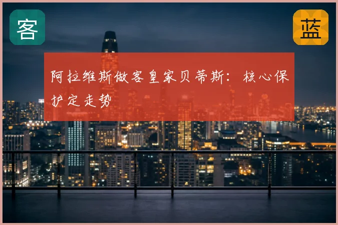 阿拉维斯做客皇家贝蒂斯：核心保护定走势