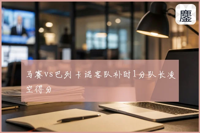 马赛vs巴列卡诺客队补时1分队长凌空得分